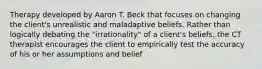 Therapy developed by Aaron T. Beck that focuses on changing the client's unrealistic and maladaptive beliefs. Rather than logically debating the "irrationality" of a client's beliefs, the CT therapist encourages the client to empirically test the accuracy of his or her assumptions and belief