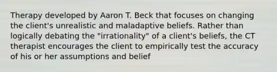 Therapy developed by Aaron T. Beck that focuses on changing the client's unrealistic and maladaptive beliefs. Rather than logically debating the "irrationality" of a client's beliefs, the CT therapist encourages the client to empirically test the accuracy of his or her assumptions and belief