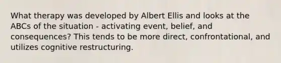 What therapy was developed by Albert Ellis and looks at the ABCs of the situation - activating event, belief, and consequences? This tends to be more direct, confrontational, and utilizes cognitive restructuring.