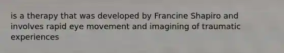 is a therapy that was developed by Francine Shapiro and involves rapid eye movement and imagining of traumatic experiences