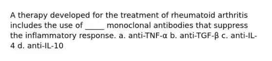 A therapy developed for the treatment of rheumatoid arthritis includes the use of _____ monoclonal antibodies that suppress the inflammatory response. a. anti-TNF-α b. anti-TGF-β c. anti-IL-4 d. anti-IL-10