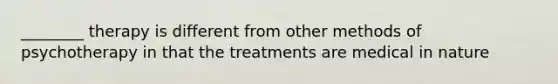 ________ therapy is different from other methods of psychotherapy in that the treatments are medical in nature