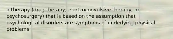 a therapy (drug therapy, electroconvulsive therapy, or psychosurgery) that is based on the assumption that psychological disorders are symptoms of underlying physical problems