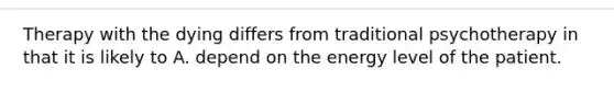 Therapy with the dying differs from traditional psychotherapy in that it is likely to A. depend on the energy level of the patient.