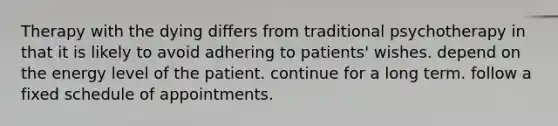 Therapy with the dying differs from traditional psychotherapy in that it is likely to avoid adhering to patients' wishes. depend on the energy level of the patient. continue for a long term. follow a fixed schedule of appointments.