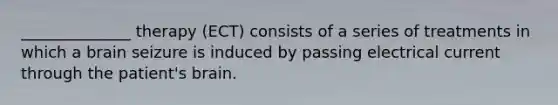 ______________ therapy (ECT) consists of a series of treatments in which a brain seizure is induced by passing electrical current through the patient's brain.