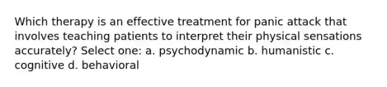 Which therapy is an effective treatment for panic attack that involves teaching patients to interpret their physical sensations accurately? Select one: a. psychodynamic b. humanistic c. cognitive d. behavioral