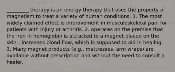 _________ therapy is an energy therapy that uses the property of magnetism to treat a variety of human conditions. 1. The most widely claimed effect is improvement in musculoskeletal pain for patients with injury or arthritis. 2. operates on the premise that the iron in hemoglobin is attracted to a magnet placed on the skin-- increases blood flow, which is supposed to aid in healing. 3. Many magnet products (e.g., mattresses, arm wraps) are available without prescription and without the need to consult a healer.