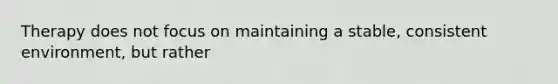Therapy does not focus on maintaining a stable, consistent environment, but rather