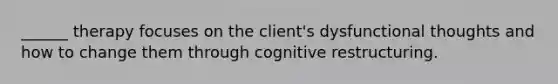 ______ therapy focuses on the client's dysfunctional thoughts and how to change them through cognitive restructuring.