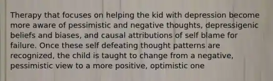 Therapy that focuses on helping the kid with depression become more aware of pessimistic and negative thoughts, depressigenic beliefs and biases, and causal attributions of self blame for failure. Once these self defeating thought patterns are recognized, the child is taught to change from a negative, pessimistic view to a more positive, optimistic one