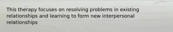 This therapy focuses on resolving problems in existing relationships and learning to form new interpersonal relationships