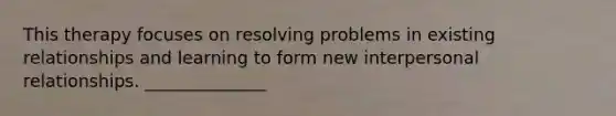 This therapy focuses on resolving problems in existing relationships and learning to form new interpersonal relationships. ______________