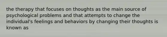 the therapy that focuses on thoughts as the main source of psychological problems and that attempts to change the individual's feelings and behaviors by changing their thoughts is known as