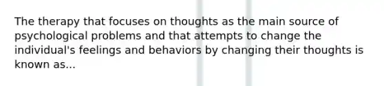 The therapy that focuses on thoughts as the main source of psychological problems and that attempts to change the individual's feelings and behaviors by changing their thoughts is known as...