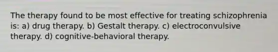 The therapy found to be most effective for treating schizophrenia is: a) drug therapy. b) Gestalt therapy. c) electroconvulsive therapy. d) cognitive-behavioral therapy.