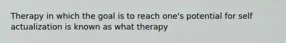 Therapy in which the goal is to reach one's potential for self actualization is known as what therapy