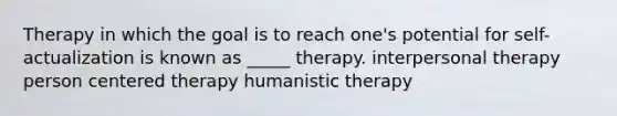 Therapy in which the goal is to reach one's potential for self-actualization is known as _____ therapy. interpersonal therapy person centered therapy humanistic therapy