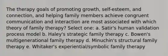 The therapy goals of promoting growth, self-esteem, and connection, and helping family members achieve congruent communication and interaction are most associated with which theory of family therapy? Select one: a. Satir's human validation process model b. Haley's strategic family therapy c. Bowen's multigenerational family therapy d. Minuchin's structural family therapy e. Whitaker's experiential/symbolic family therapy