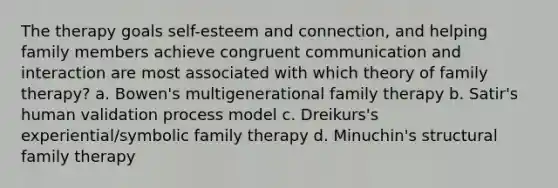 The therapy goals self-esteem and connection, and helping family members achieve congruent communication and interaction are most associated with which theory of family therapy? ​a. ​Bowen's multigenerational family therapy b. ​Satir's human validation process model c. ​Dreikurs's experiential/symbolic family therapy d. ​Minuchin's structural family therapy