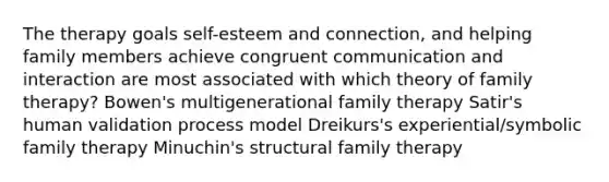 The therapy goals self-esteem and connection, and helping family members achieve congruent communication and interaction are most associated with which theory of family therapy? Bowen's multigenerational family therapy Satir's human validation process model Dreikurs's experiential/symbolic family therapy Minuchin's structural family therapy