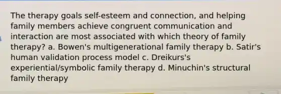 The therapy goals self-esteem and connection, and helping family members achieve congruent communication and interaction are most associated with which theory of family therapy? a. Bowen's multigenerational family therapy b. Satir's human validation process model c. Dreikurs's experiential/symbolic family therapy d. Minuchin's structural family therapy