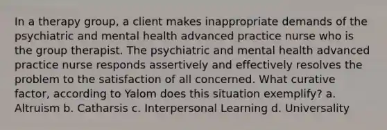 In a therapy group, a client makes inappropriate demands of the psychiatric and mental health advanced practice nurse who is the group therapist. The psychiatric and mental health advanced practice nurse responds assertively and effectively resolves the problem to the satisfaction of all concerned. What curative factor, according to Yalom does this situation exemplify? a. Altruism b. Catharsis c. Interpersonal Learning d. Universality