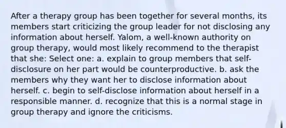 After a therapy group has been together for several months, its members start criticizing the group leader for not disclosing any information about herself. Yalom, a well-known authority on group therapy, would most likely recommend to the therapist that she: Select one: a. explain to group members that self-disclosure on her part would be counterproductive. b. ask the members why they want her to disclose information about herself. c. begin to self-disclose information about herself in a responsible manner. d. recognize that this is a normal stage in group therapy and ignore the criticisms.