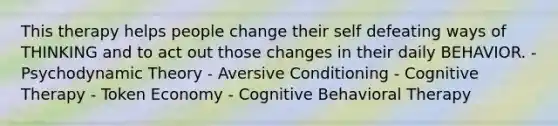 This therapy helps people change their self defeating ways of THINKING and to act out those changes in their daily BEHAVIOR. - Psychodynamic Theory - Aversive Conditioning - Cognitive Therapy - Token Economy - Cognitive Behavioral Therapy