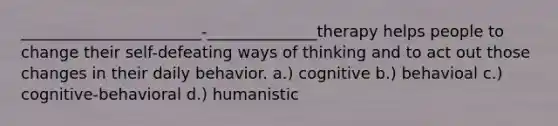 _______________________-______________therapy helps people to change their self-defeating ways of thinking and to act out those changes in their daily behavior. a.) cognitive b.) behavioal c.) cognitive-behavioral d.) humanistic