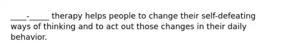 ____-_____ therapy helps people to change their self-defeating ways of thinking and to act out those changes in their daily behavior.