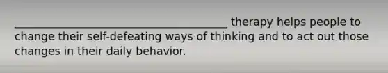 _______________________________________ therapy helps people to change their self-defeating ways of thinking and to act out those changes in their daily behavior.