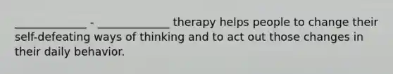 _____________ - _____________ therapy helps people to change their self-defeating ways of thinking and to act out those changes in their daily behavior.