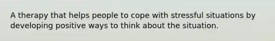 A therapy that helps people to cope with stressful situations by developing positive ways to think about the situation.