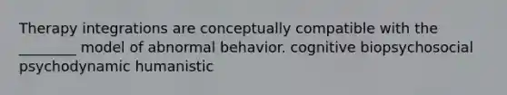 Therapy integrations are conceptually compatible with the ________ model of abnormal behavior. cognitive biopsychosocial psychodynamic humanistic