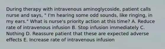 During therapy with intravenous aminoglycoside, patient calls nurse and says, " I'm hearing some odd sounds, like ringing, in my ears." What is nurse's priority action at this time? A. Reduce rate of intravenous infusion B. Stop infusion immediately C. Nothing D. Reassure patient that these are expected adverse effects E. Increase rate of intravenous infusion