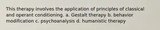 This therapy involves the application of principles of classical and operant conditioning. a. Gestalt therapy b. behavior modification c. psychoanalysis d. humanistic therapy