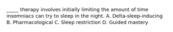 _____ therapy involves initially limiting the amount of time insomniacs can try to sleep in the night. A. Delta-sleep-inducing B. Pharmacological C. Sleep restriction D. Guided mastery