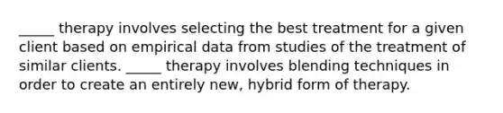 _____ therapy involves selecting the best treatment for a given client based on empirical data from studies of the treatment of similar clients. _____ therapy involves blending techniques in order to create an entirely new, hybrid form of therapy.