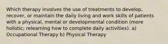 Which therapy involves the use of treatments to develop, recover, or maintain the daily living and work skills of patients with a physical, mental or developmental condition (more holistic; relearning how to complete daily activities). a) Occupational Therapy b) Physical Therapy