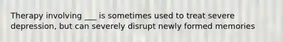 Therapy involving ___ is sometimes used to treat severe depression, but can severely disrupt newly formed memories