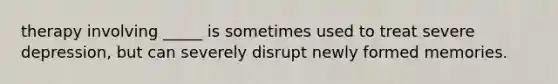 therapy involving _____ is sometimes used to treat severe depression, but can severely disrupt newly formed memories.
