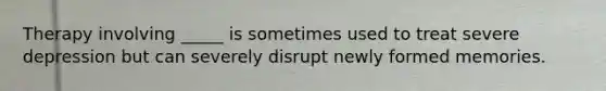 Therapy involving _____ is sometimes used to treat severe depression but can severely disrupt newly formed memories.
