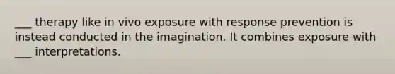 ___ therapy like in vivo exposure with response prevention is instead conducted in the imagination. It combines exposure with ___ interpretations.