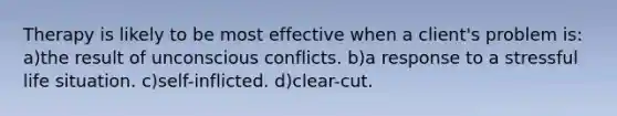 Therapy is likely to be most effective when a client's problem is: a)the result of unconscious conflicts. b)a response to a stressful life situation. c)self-inflicted. d)clear-cut.