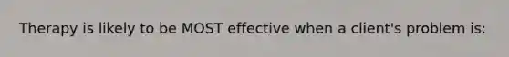 Therapy is likely to be MOST effective when a client's problem is: