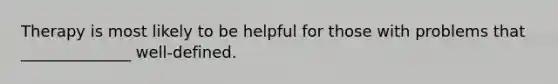 Therapy is most likely to be helpful for those with problems that ______________ well-defined.