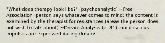 "What does therapy look like?" (psychoanalytic) ~Free Association -person says whatever comes to mind: the content is examined by the therapist for resistances (areas the person does not wish to talk about) ~Dream Analysis (p. 81) -unconscious impulses are expressed during dreams