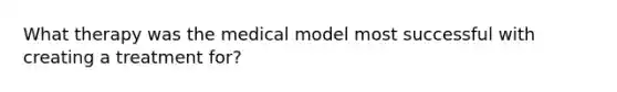 What therapy was the medical model most successful with creating a treatment for?