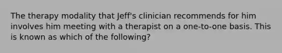 The therapy modality that Jeff's clinician recommends for him involves him meeting with a therapist on a one-to-one basis. This is known as which of the following?